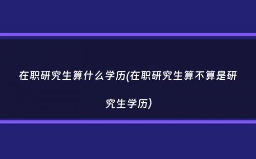 在职研究生算什么学历(在职研究生算不算是研究生学历）