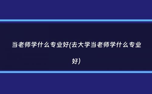 当老师学什么专业好(去大学当老师学什么专业好）