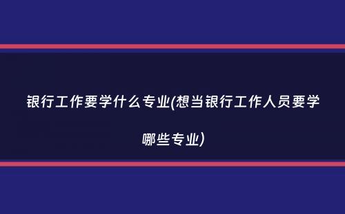 银行工作要学什么专业(想当银行工作人员要学哪些专业）