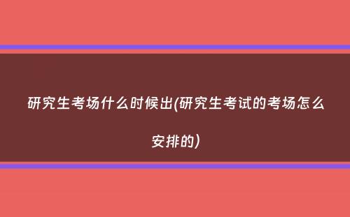 研究生考场什么时候出(研究生考试的考场怎么安排的）