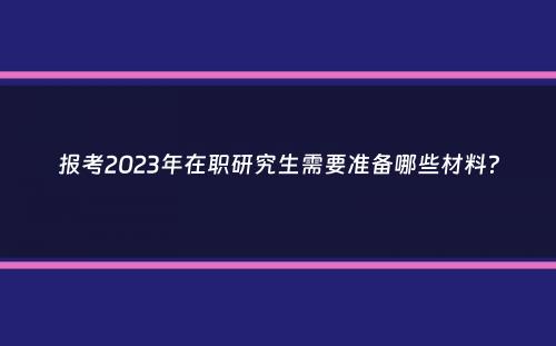 报考2023年在职研究生需要准备哪些材料？