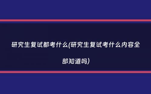 研究生复试都考什么(研究生复试考什么内容全部知道吗）