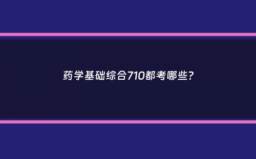 药学基础综合710都考哪些？