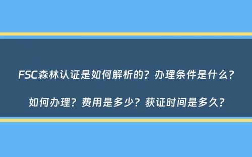 FSC森林认证是如何解析的？办理条件是什么？如何办理？费用是多少？获证时间是多久？