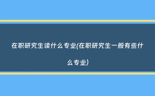 在职研究生读什么专业(在职研究生一般有些什么专业）