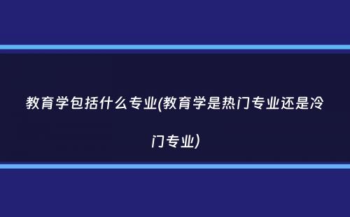 教育学包括什么专业(教育学是热门专业还是冷门专业）