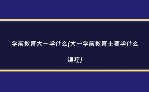 学前教育大一学什么(大一学前教育主要学什么课程）