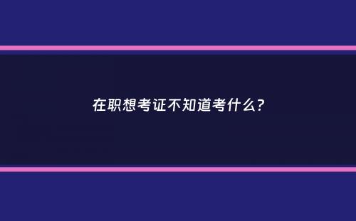 在职想考证不知道考什么？