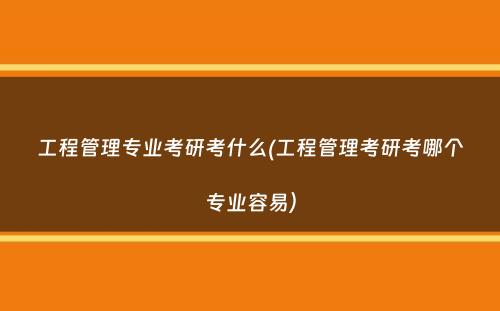 工程管理专业考研考什么(工程管理考研考哪个专业容易）