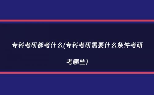 专科考研都考什么(专科考研需要什么条件考研考哪些）