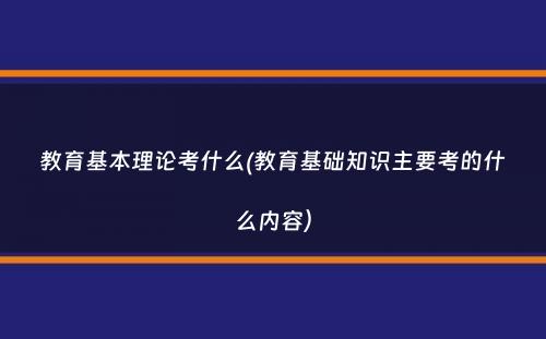 教育基本理论考什么(教育基础知识主要考的什么内容）