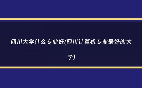 四川大学什么专业好(四川计算机专业最好的大学）