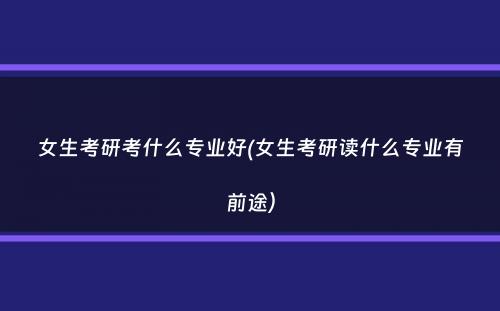 女生考研考什么专业好(女生考研读什么专业有前途）