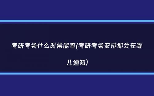 考研考场什么时候能查(考研考场安排都会在哪儿通知）