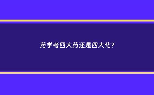 药学考四大药还是四大化？