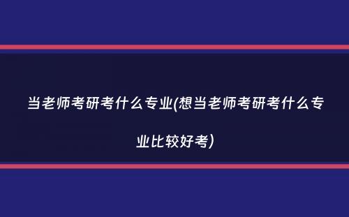 当老师考研考什么专业(想当老师考研考什么专业比较好考）