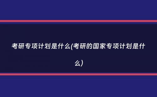 考研专项计划是什么(考研的国家专项计划是什么）