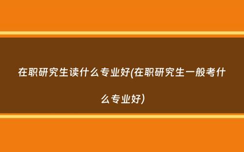 在职研究生读什么专业好(在职研究生一般考什么专业好）