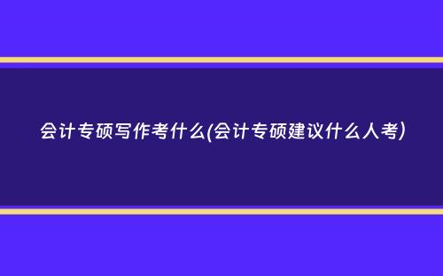 会计专硕写作考什么(会计专硕建议什么人考）