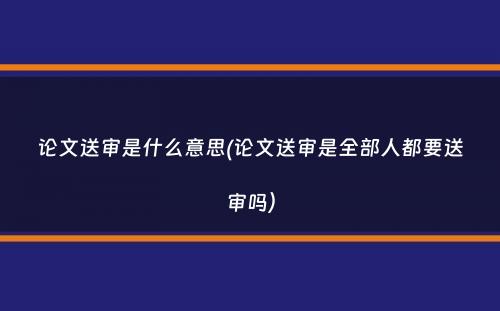 论文送审是什么意思(论文送审是全部人都要送审吗）