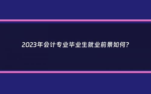 2023年会计专业毕业生就业前景如何？