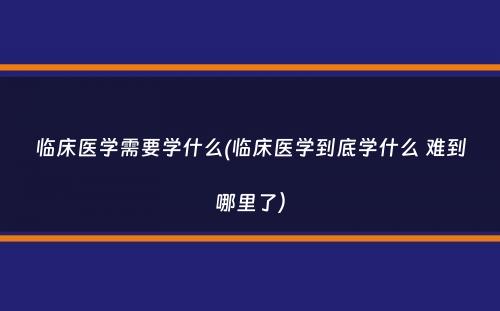 临床医学需要学什么(临床医学到底学什么 难到哪里了）