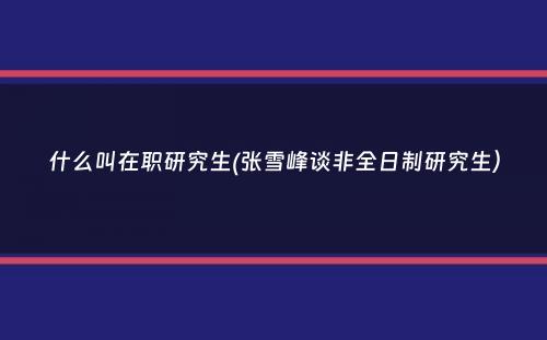 什么叫在职研究生(张雪峰谈非全日制研究生）