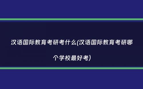 汉语国际教育考研考什么(汉语国际教育考研哪个学校最好考）