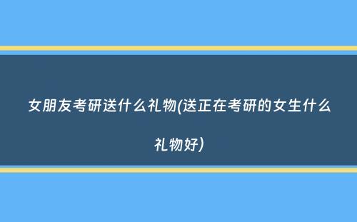 女朋友考研送什么礼物(送正在考研的女生什么礼物好）