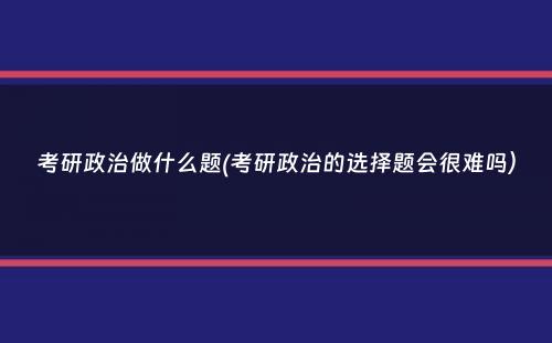 考研政治做什么题(考研政治的选择题会很难吗）