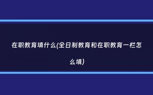 在职教育填什么(全日制教育和在职教育一栏怎么填）