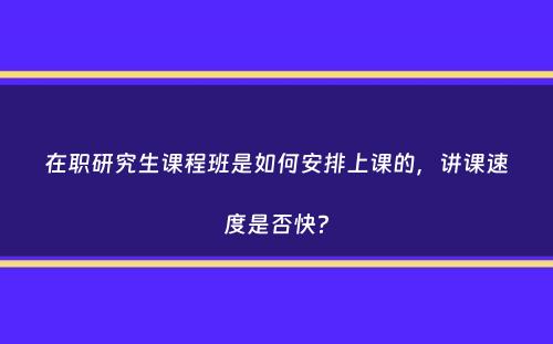 在职研究生课程班是如何安排上课的，讲课速度是否快？