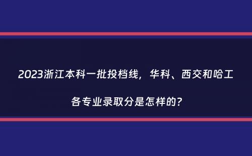 2023浙江本科一批投档线，华科、西交和哈工各专业录取分是怎样的？