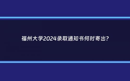 福州大学2024录取通知书何时寄出？