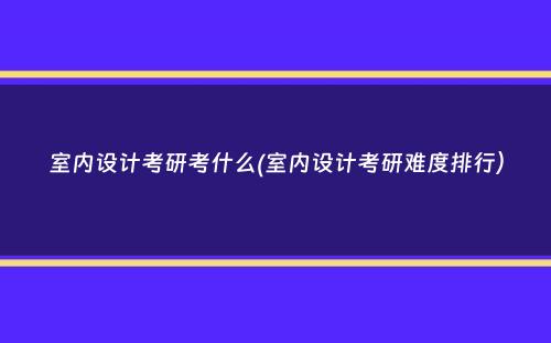 室内设计考研考什么(室内设计考研难度排行）