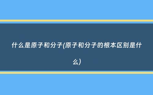 什么是原子和分子(原子和分子的根本区别是什么）