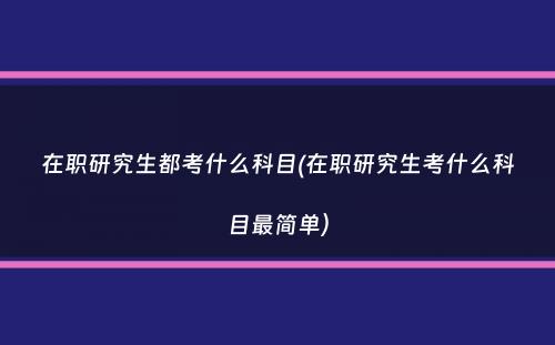 在职研究生都考什么科目(在职研究生考什么科目最简单）