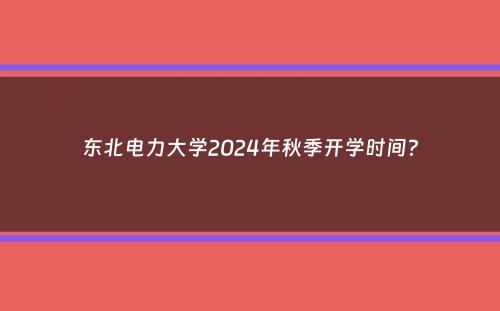 东北电力大学2024年秋季开学时间？