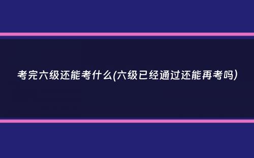 考完六级还能考什么(六级已经通过还能再考吗）