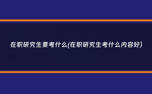 在职研究生要考什么(在职研究生考什么内容好）