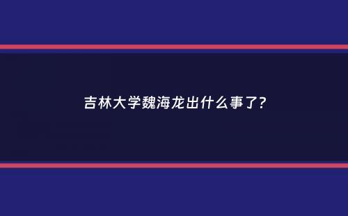 吉林大学魏海龙出什么事了？