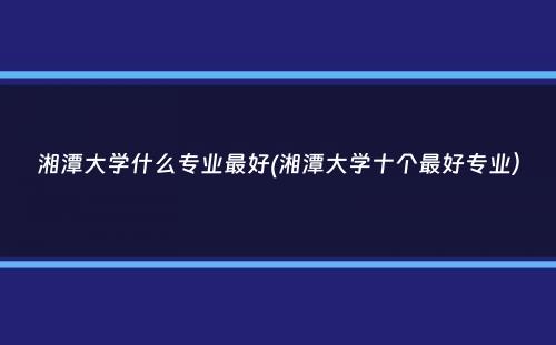 湘潭大学什么专业最好(湘潭大学十个最好专业）