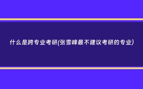 什么是跨专业考研(张雪峰最不建议考研的专业）