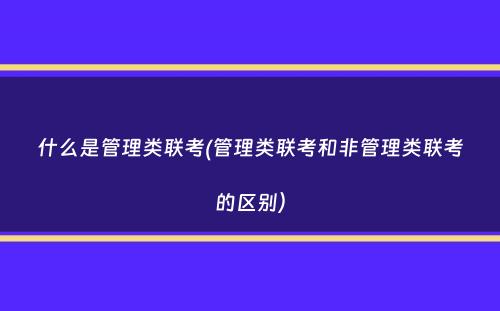 什么是管理类联考(管理类联考和非管理类联考的区别）