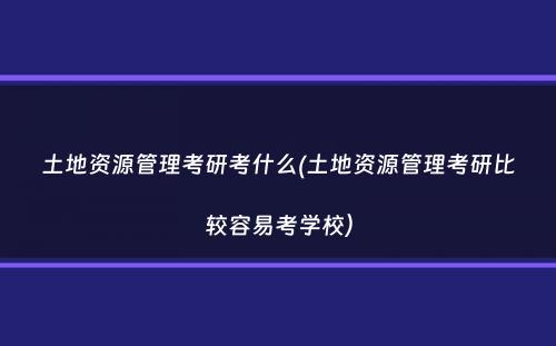 土地资源管理考研考什么(土地资源管理考研比较容易考学校）