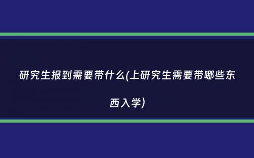 研究生报到需要带什么(上研究生需要带哪些东西入学）