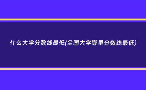 什么大学分数线最低(全国大学哪里分数线最低）