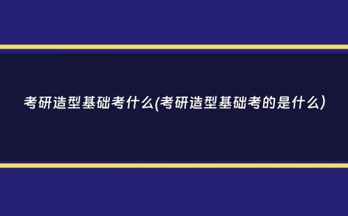 考研造型基础考什么(考研造型基础考的是什么）