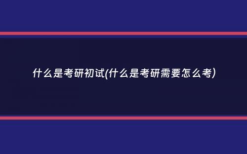 什么是考研初试(什么是考研需要怎么考）