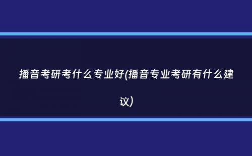 播音考研考什么专业好(播音专业考研有什么建议）